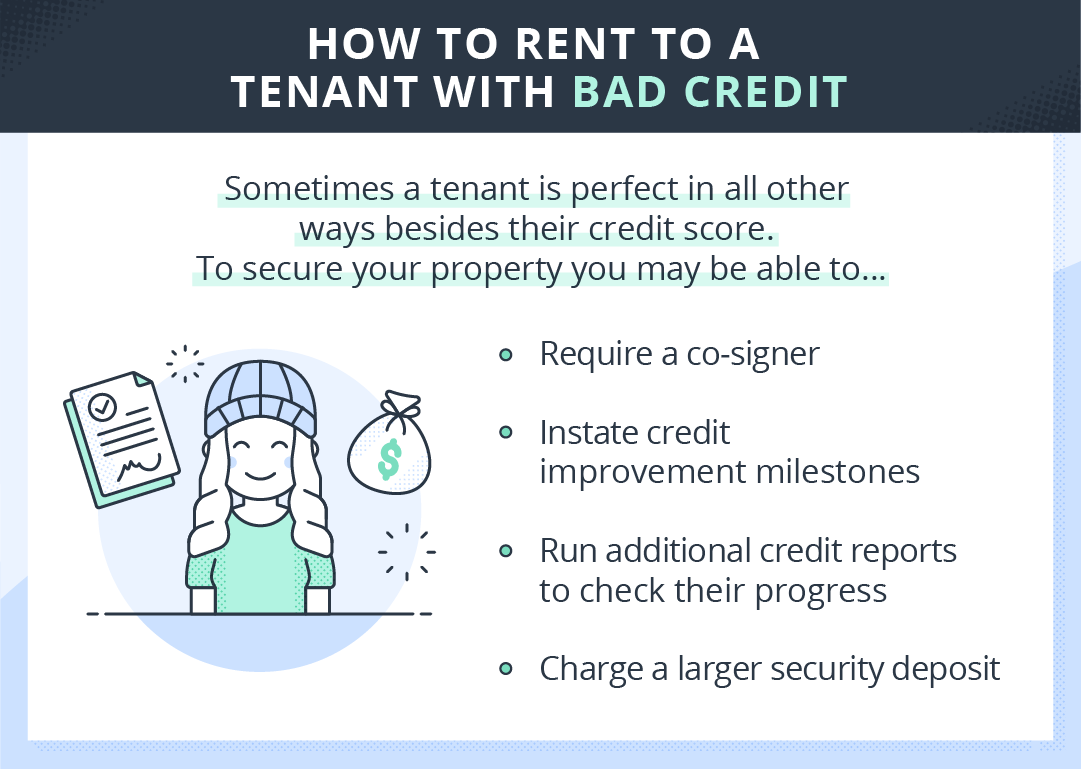 Tips for renting to a tenant with bad credit: 1) require a co-signer 2) Instate credit improvement milestones 3) Run additional credit reports to check their progress 4) charge a larger security deposit