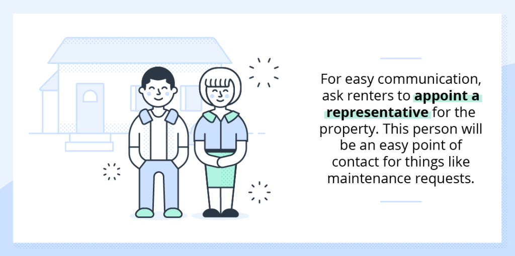 For easy communication, ask the renters to appoint a representative for the property. This person can serve as your point of contact during the lease duration.